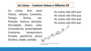 As Coisas – Caetano Veloso e Gilberto Gil
As coisas têm peso
Massa, volume, tamanho,
Tempo, forma, cor,
Posição, textura, duração,
Densidade, cheiro, valor
Consistência, profundidade
Contorno, temperatura
Função, aparência, preço
Destino, idade, sentido
As coisas não têm paz
As coisas não têm paz
As coisas não têm paz
As coisas não têm paz
https://marina-menezes.blogspot.com/2012/09/capas-para-
facebook-musicas.html
 