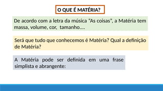 O QUE É MATÉRIA?
De acordo com a letra da música “As coisas”, a Matéria tem
massa, volume, cor, tamanho....
Será que tudo que conhecemos é Matéria? Qual a definição
de Matéria?
A Matéria pode ser definida em uma frase
simplista e abrangente:
 