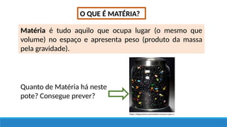 O QUE É MATÉRIA?
Matéria é tudo aquilo que ocupa lugar (o mesmo que
volume) no espaço e apresenta peso (produto da massa
pela gravidade).
https://hypescience.com/materia-escura-o-que-e/
Quanto de Matéria há neste
pote? Consegue prever?
 