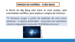 ORIGEM DA MATÉRIA – O BIG BANG
A Teoria do Big Bang está entre as mais aceitas, pela
comunidade científica, para explicar a origem do Universo:
“O Universo surgiu a partir da explosão de uma única
partícula - o átomo primordial - causando um cataclismo
cósmico inigualável a cerca de 13,8 bilhões de anos”.
https://super.abril.com.br/mundo-
estranho/o-que-aconteceu-antes-do-
big-bang/
 