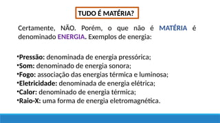 TUDO É MATÉRIA?
Certamente, NÃO. Porém, o que não é MATÉRIA é
denominado ENERGIA. Exemplos de energia:
•Pressão: denominada de energia pressórica;
•Som: denominado de energia sonora;
•Fogo: associação das energias térmica e luminosa;
•Eletricidade: denominada de energia elétrica;
•Calor: denominado de energia térmica;
•Raio-X: uma forma de energia eletromagnética.
 