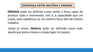 DIFERENÇA ENTRE MATÉRIA E ENERGIA
ENERGIA pode ser definida como sendo a força capaz de
produzir ação e movimento. Isto é, a capacidade que um
corpo, uma substância ou um sistema físico têm de realizar
trabalho.
Como já vimos, Matéria pode ser definida como tudo
aquilo que possui massa e ocupa lugar no espaço.
 