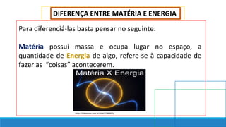DIFERENÇA ENTRE MATÉRIA E ENERGIA
Para diferenciá-las basta pensar no seguinte:
Matéria possui massa e ocupa lugar no espaço, a
quantidade de Energia de algo, refere-se à capacidade de
fazer as “coisas” acontecerem.
https://slideplayer.com.br/slide/17066815/
 