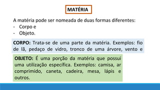 MATÉRIA
A matéria pode ser nomeada de duas formas diferentes:
- Corpo e
- Objeto.
CORPO: Trata-se de uma parte da matéria. Exemplos: fio
de lã, pedaço de vidro, tronco de uma árvore, vento e
outros.
OBJETO: É uma porção da matéria que possui
uma utilização específica. Exemplos: camisa, ar
comprimido, caneta, cadeira, mesa, lápis e
outros.
 
