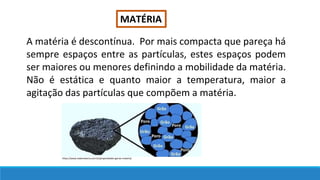 MATÉRIA
A matéria é descontínua. Por mais compacta que pareça há
sempre espaços entre as partículas, estes espaços podem
ser maiores ou menores definindo a mobilidade da matéria.
Não é estática e quanto maior a temperatura, maior a
agitação das partículas que compõem a matéria.
https://www.todamateria.com.br/propriedades-gerais-materia/
 