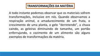 TRANSFORMAÇÕES DA MATÉRIA
A todo instante podemos observar que os materiais sofrem
transformações, inclusive em nós. Quando observamos a
respiração animal, o amadurecimento de um fruta, o
crescimento de uma planta, o gelo “derretendo”, a chuva
caindo, as geleiras diminuindo de tamanho, um portão
enferrujando, o cozimento de um alimento são alguns
exemplos de transformações da matéria.
 