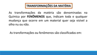 TRANSFORMAÇÕES DA MATÉRIA
As transformações da matéria são denominadas na
Química por FENÔMENOS que, indicam toda e qualquer
mudança que ocorre em um material quer seja visível a
olho nu ou não.
As transformações ou fenômenos são classificadas em:
 