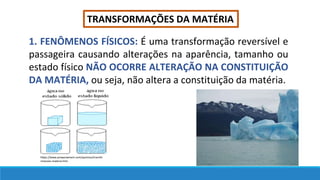 TRANSFORMAÇÕES DA MATÉRIA
1. FENÔMENOS FÍSICOS: É uma transformação reversível e
passageira causando alterações na aparência, tamanho ou
estado físico NÃO OCORRE ALTERAÇÃO NA CONSTITUIÇÃO
DA MATÉRIA, ou seja, não altera a constituição da matéria.
https://www.preparaenem.com/quimica/transfo
rmacoes-materia.htm
 