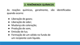 2. FENÔMENOS QUÍMICOS
As reações químicas, geralmente, são identificadas
quando ocorre:
● Liberação de gases;
● Liberação de odor;
● Mudança de coloração;
● Produção de som;
● Emissão de luz;
● Formação de um sólido no fundo de
um recipiente com líquido.
 