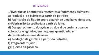 ATIVIDADE
1°)Marque as alternativas referentes a fenômenos químicos:
a) Produção de plásticos a partir do petróleo.
b) Fabricação de fios de cobre a partir de uma barra de cobre.
c) Fabricação da coalhada a partir do leite.
d) Desaparecimento do açúcar ou do sal de cozinha quando
colocados e agitados, em pequena quantidade, em
determinado volume de água.
e) Produção da gasolina a partir do petróleo.
f) Prego enferrujado.
g) Queima da gasolina.
 