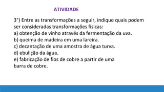 ATIVIDADE
3°) Entre as transformações a seguir, indique quais podem
ser consideradas transformações físicas:
a) obtenção de vinho através da fermentação da uva.
b) queima de madeira em uma lareira.
c) decantação de uma amostra de água turva.
d) ebulição da água.
e) fabricação de fios de cobre a partir de uma
barra de cobre.
 