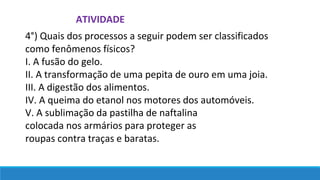 4°) Quais dos processos a seguir podem ser classificados
como fenômenos físicos?
I. A fusão do gelo.
II. A transformação de uma pepita de ouro em uma joia.
III. A digestão dos alimentos.
IV. A queima do etanol nos motores dos automóveis.
V. A sublimação da pastilha de naftalina
colocada nos armários para proteger as
roupas contra traças e baratas.
ATIVIDADE
 