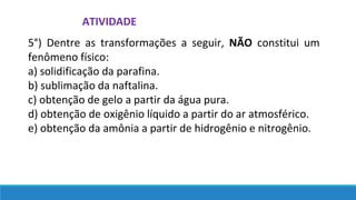 ATIVIDADE
5°) Dentre as transformações a seguir, NÃO constitui um
fenômeno físico:
a) solidificação da parafina.
b) sublimação da naftalina.
c) obtenção de gelo a partir da água pura.
d) obtenção de oxigênio líquido a partir do ar atmosférico.
e) obtenção da amônia a partir de hidrogênio e nitrogênio.
 