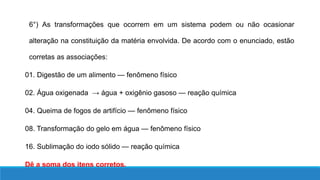 6°) As transformações que ocorrem em um sistema podem ou não ocasionar
alteração na constituição da matéria envolvida. De acordo com o enunciado, estão
corretas as associações:
01. Digestão de um alimento — fenômeno físico
02. Água oxigenada → água + oxigênio gasoso — reação química
04. Queima de fogos de artifício — fenômeno físico
08. Transformação do gelo em água — fenômeno físico
16. Sublimação do iodo sólido — reação química
Dê a soma dos itens corretos.
 
