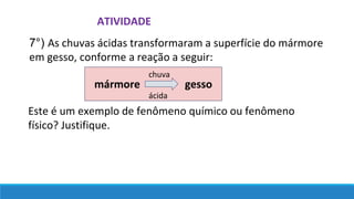 ATIVIDADE
7°) As chuvas ácidas transformaram a superfície do mármore
em gesso, conforme a reação a seguir:
Este é um exemplo de fenômeno químico ou fenômeno
físico? Justifique.
mármore gesso
chuva
ácida
 