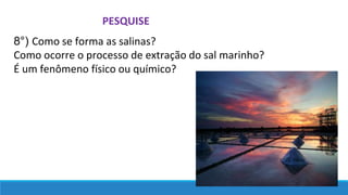 PESQUISE
8°) Como se forma as salinas?
Como ocorre o processo de extração do sal marinho?
É um fenômeno físico ou químico?
 