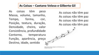 As Coisas – Caetano Veloso e Gilberto Gil
As coisas têm peso
Massa, volume, tamanho,
Tempo, forma, cor,
Posição, textura, duração,
Densidade, cheiro, valor
Consistência, profundidade
Contorno, temperatura
Função, aparência, preço
Destino, idade, sentido
As coisas não têm paz
As coisas não têm paz
As coisas não têm paz
As coisas não têm paz
https://marina-menezes.blogspot.com/2012/09/capas-para-
facebook-musicas.html
 