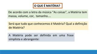 O QUE É MATÉRIA?
De acordo com a letra da música “As coisas”, a Matéria tem
massa, volume, cor, tamanho....
Será que tudo que conhecemos é Matéria? Qual a definição
de Matéria?
A Matéria pode ser definida em uma frase
simplista e abrangente:
 