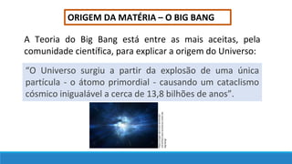 ORIGEM DA MATÉRIA – O BIG BANG
A Teoria do Big Bang está entre as mais aceitas, pela
comunidade científica, para explicar a origem do Universo:
“O Universo surgiu a partir da explosão de uma única
partícula - o átomo primordial - causando um cataclismo
cósmico inigualável a cerca de 13,8 bilhões de anos”.
https://super.abril.com.br/mundo-
estranho/o-que-aconteceu-antes-do-
big-bang/
 