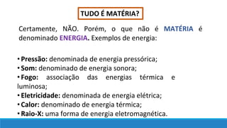 TUDO É MATÉRIA?
Certamente, NÃO. Porém, o que não é MATÉRIA é
denominado ENERGIA. Exemplos de energia:
•Pressão: denominada de energia pressórica;
•Som: denominado de energia sonora;
•Fogo: associação das energias térmica e
luminosa;
•Eletricidade: denominada de energia elétrica;
•Calor: denominado de energia térmica;
•Raio-X: uma forma de energia eletromagnética.
 