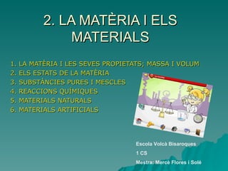 2. LA MATÈRIA I ELS MATERIALS 1. LA MATÈRIA I LES SEVES PROPIETATS; MASSA I VOLUM 2. ELS ESTATS DE LA MATÈRIA 3. SUBSTÀNCIES PURES I MESCLES 4. REACCIONS QUÍMIQUES 5. MATERIALS NATURALS 6. MATERIALS ARTIFICIALS Escola Volcà Bisaroques 1 CS Mestra: Mercè Flores i Solé 