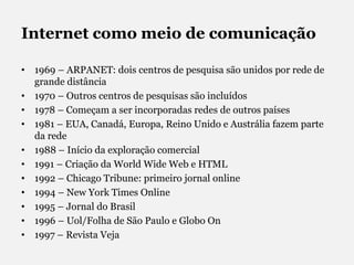 Internet como meio de comunicação1969 – ARPANET: dois centros de pesquisa são unidos por rede de grande distância1970 – Outros centros de pesquisas são incluídos1978 – Começam a ser incorporadas redes de outros países1981 – EUA, Canadá, Europa, Reino Unido e Austrália fazem parte da rede1988 – Início da exploração comercial1991 – Criação da World Wide Web e HTML1992 – Chicago Tribune: primeiro jornal online1994 – New York Times Online1995 – Jornal do Brasil1996 – Uol/Folha de São Paulo e Globo On1997 – Revista Veja