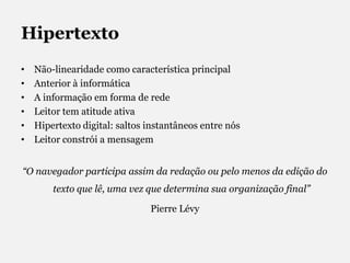 HipertextoNão-linearidade como característica principalAnterior à informáticaA informação em forma de redeLeitor tem atitude ativaHipertexto digital: saltos instantâneos entre nósLeitor constrói a mensagem“O navegador participa assim da redação ou pelo menos da edição do texto que lê, uma vez que determina sua organização final” Pierre Lévy