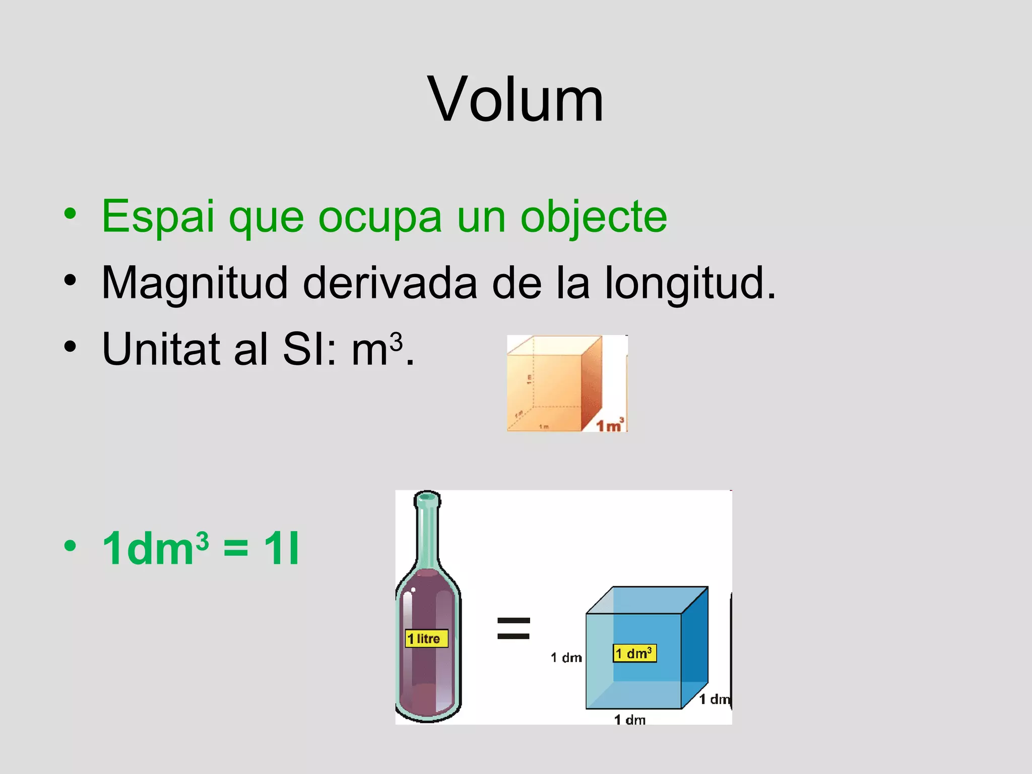 Volum
• Espai que ocupa un objecte
• Magnitud derivada de la longitud.
• Unitat al SI: m3.



• 1dm3 = 1l
 