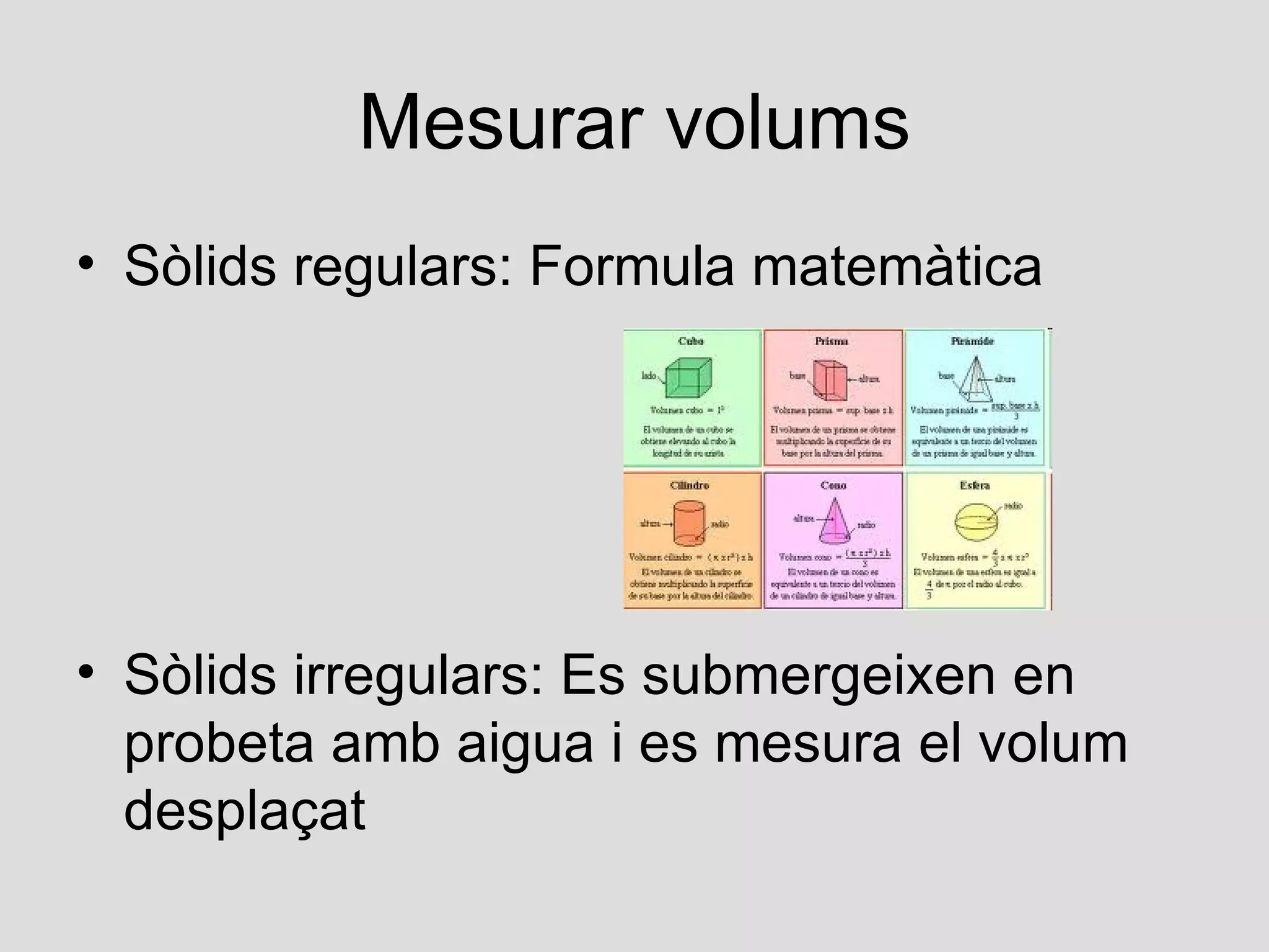 Mesurar volums
• Sòlids regulars: Formula matemàtica




• Sòlids irregulars: Es submergeixen en
  probeta amb aigua i es mesura el volum
  desplaçat
 