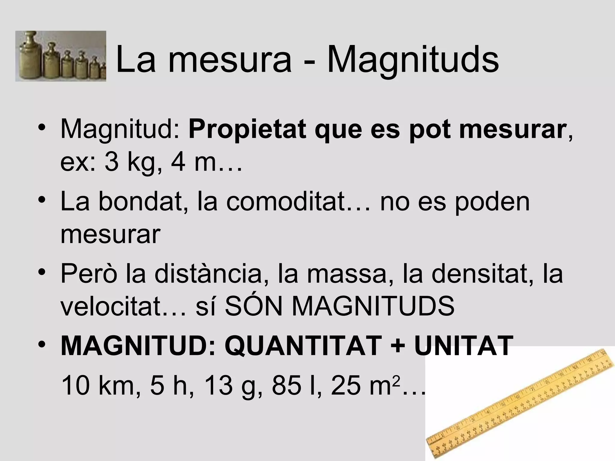 La mesura - Magnituds
• Magnitud: Propietat que es pot mesurar,
  ex: 3 kg, 4 m…
• La bondat, la comoditat… no es poden
  mesurar
• Però la distància, la massa, la densitat, la
  velocitat… sí SÓN MAGNITUDS
• MAGNITUD: QUANTITAT + UNITAT
  10 km, 5 h, 13 g, 85 l, 25 m2…
 