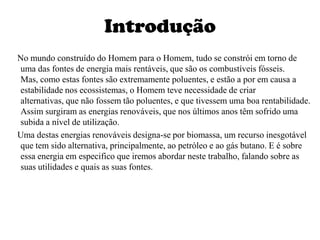 Introdução    No mundo construído do Homem para o Homem, tudo se constrói em torno de uma das fontes de energia mais rentáveis, que são os combustíveis fósseis. Mas, como estas fontes são extremamente poluentes, e estão a por em causa a estabilidade nos ecossistemas, o Homem teve necessidade de criar alternativas, que não fossem tão poluentes, e que tivessem uma boa rentabilidade. Assim surgiram as energias renováveis, que nos últimos anos têm sofrido uma subida a nível de utilização.    Uma destas energias renováveis designa-se por biomassa, um recurso inesgotável que tem sido alternativa, principalmente, ao petróleo e ao gás butano. E é sobre essa energia em especifico que iremos abordar neste trabalho, falando sobre as suas utilidades e quais as suas fontes.