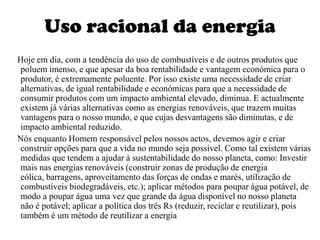 Uso racional da energia    Hoje em dia, com a tendência do uso de combustíveis e de outros produtos que poluem imenso, e que apesar da boa rentabilidade e vantagem económica para o produtor, é extremamente poluente. Por isso existe uma necessidade de criar alternativas, de igual rentabilidade e económicas para que a necessidade de consumir produtos com um impacto ambiental elevado, diminua. E actualmente existem já várias alternativas como as energias renováveis, que trazem muitas vantagens para o nosso mundo, e que cujas desvantagens são diminutas, e de impacto ambiental reduzido.     Nós enquanto Homem responsável pelos nossos actos, devemos agir e criar construir opções para que a vida no mundo seja possível. Como tal existem várias medidas que tendem a ajudar à sustentabilidade do nosso planeta, como: Investir mais nas energias renováveis (construir zonas de produção de energia eólica, barragens, aproveitamento das forças de ondas e marés, utilização de combustíveis biodegradáveis, etc.); aplicar métodos para poupar água potável, de modo a poupar água uma vez que grande da água disponível no nosso planeta não é potável; aplicar a política dos três Rs (reduzir, reciclar e reutilizar), pois também é um método de reutilizar a energia