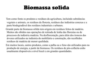 Biomassa solidaTem como fonte os produtos e resíduos da agricultura, incluindo substâncias vegetais e animais, os resíduos da floresta, resíduos das indústrias conexas e a parte biodegradável dos resíduos industriais e urbanos.    Grande parte da biomassa sólida tem origem em resíduos feitos de madeira. Muitos são obtidos nas operações de retirada de lenha das florestas ou de processos da indústria madeira. Na desflorestação, para além dos troncos das árvores utilizados na indústria do mobiliário e construção, são recolhidos resíduos de madeira de menor qualidade.    Em muitos locais, outros produtos, como a palha ou o feno são utilizados para na produção de energia, a partir da biomassa. Os resíduos de pós-colheita estão usualmente disponíveis a nível local e em grandes quantidades.