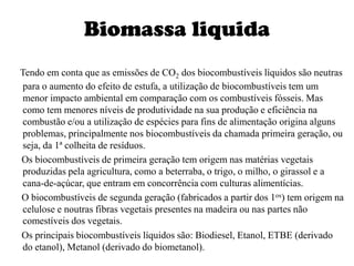 Biomassa liquidaTendo em conta que as emissões de CO2 dos biocombustíveis líquidos são neutras para o aumento do efeito de estufa, a utilização de biocombustíveis tem um menor impacto ambiental em comparação com os combustíveis fósseis. Mas como tem menores níveis de produtividade na sua produção e eficiência na combustão e/ou a utilização de espécies para fins de alimentação origina alguns problemas, principalmente nos biocombustíveis da chamada primeira geração, ou seja, da 1ª colheita de resíduos.     Os biocombustíveis de primeira geração tem origem nas matérias vegetais produzidas pela agricultura, como a beterraba, o trigo, o milho, o girassol e a cana-de-açúcar, que entram em concorrência com culturas alimentícias.     O biocombustíveis de segunda geração (fabricados a partir dos 1os) tem origem na celulose e noutras fibras vegetais presentes na madeira ou nas partes não comestíveis dos vegetais.     Os principais biocombustíveis líquidos são: Biodiesel, Etanol, ETBE (derivado do etanol), Metanol (derivado do biometanol).