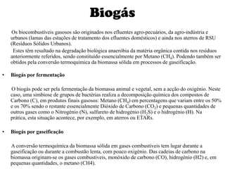Biogás       Os biocombustíveis gasosos são originados nos efluentes agro-pecuários, da agro-indústria e urbanos (lamas das estações de tratamento dos efluentes domésticos) e ainda nos aterros de RSU (Resíduos Sólidos Urbanos).        Estes têm resultado na degradação biológica anaeróbia da matéria orgânica contida nos resíduos anteriormente referidos, sendo constituído essencialmente por Metano (CH4). Podendo também ser obtidos pela conversão termoquímica da biomassa sólida em processos de gaseificação.Biogás por fermentação       O biogás pode ser pela fermentação da biomassa animal e vegetal, sem a acção do oxigénio. Neste caso, uma simbiose de grupos de bactérias realiza a decomposição química dos compostos de Carbono (C), em produtos finais gasosos: Metano (CH4) em percentagens que variam entre os 50% e os 70% sendo o restante essencialmente Dióxido de Carbono (CO2) e pequenas quantidades de outros gases como o Nitrogénio (N), sulfureto de hidrogénio (H2S) e o hidrogénio (H). Na prática, esta situação acontece, por exemplo, em aterros ou ETARs. Biogás por gaseificação       A conversão termoquímica da biomassa sólida em gases combustíveis tem lugar durante a gaseificação ou durante a combustão lenta, com pouco oxigénio. Das cadeias de carbono na biomassa originam-se os gases combustíveis, monóxido de carbono (CO), hidrogénio (H2) e, em pequenas quantidades, o metano (CH4).