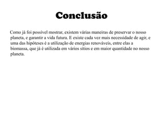 Conclusão     Como já foi possível mostrar, existem várias maneiras de preservar o nosso planeta, e garantir a vida futura. E existe cada vez mais necessidade de agir, e uma das hipóteses é a utilização de energias renováveis, entre elas a biomassa, que já é utilizada em vários sítios e em maior quantidade no nosso planeta.