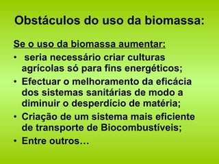 Obstáculos do uso da biomassa: Se o uso da biomassa aumentar: seria necessário criar culturas agrícolas só para fins energéticos; Efectuar o melhoramento da eficácia dos sistemas sanitárias de modo a diminuir o desperdício de matéria; Criação de um sistema mais eficiente de transporte de Biocombustíveis; Entre outros… 