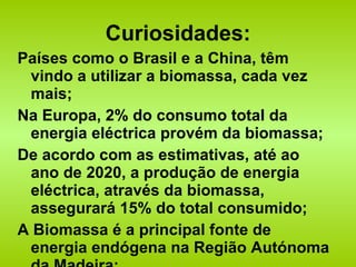 Curiosidades: Países como o Brasil e a China, têm vindo a utilizar a biomassa, cada vez mais; Na Europa, 2% do consumo total da energia eléctrica provém da biomassa; De acordo com as estimativas, até ao ano de 2020, a produção de energia eléctrica, através da biomassa, assegurará 15% do total consumido; A Biomassa é a principal fonte de energia endógena na Região Autónoma da Madeira; 