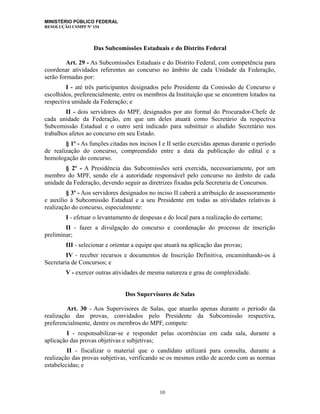 MINISTÉRIO PÚBLICO FEDERAL
RESOLUÇÃO CSMPF Nº 154
Das Subcomissões Estaduais e do Distrito Federal
Art. 29 - As Subcomissões Estaduais e do Distrito Federal, com competência para
coordenar atividades referentes ao concurso no âmbito de cada Unidade da Federação,
serão formadas por:
I - até três participantes designados pelo Presidente da Comissão de Concurso e
escolhidos, preferencialmente, entre os membros da Instituição que se encontrem lotados na
respectiva unidade da Federação; e
II - dois servidores do MPF, designados por ato formal do Procurador-Chefe de
cada unidade da Federação, em que um deles atuará como Secretário da respectiva
Subcomissão Estadual e o outro será indicado para substituir o aludido Secretário nos
trabalhos afetos ao concurso em seu Estado.
§ 1º - As funções citadas nos incisos I e II serão exercidas apenas durante o período
de realização do concurso, compreendido entre a data da publicação do edital e a
homologação do concurso.
§ 2º - A Presidência das Subcomissões será exercida, necessariamente, por um
membro do MPF, sendo ele a autoridade responsável pelo concurso no âmbito de cada
unidade da Federação, devendo seguir as diretrizes fixadas pela Secretaria de Concursos.
§ 3º - Aos servidores designados no inciso II caberá a atribuição de assessoramento
e auxílio à Subcomissão Estadual e a seu Presidente em todas as atividades relativas à
realização do concurso, especialmente:
I - efetuar o levantamento de despesas e do local para a realização do certame;
II - fazer a divulgação do concurso e coordenação do processo de inscrição
preliminar;
III - selecionar e orientar a equipe que atuará na aplicação das provas;
IV - receber recursos e documentos de Inscrição Definitiva, encaminhando-os à
Secretaria de Concursos; e
V - exercer outras atividades de mesma natureza e grau de complexidade.
Dos Supervisores de Salas
Art. 30 - Aos Supervisores de Salas, que atuarão apenas durante o período da
realização das provas, convidados pelo Presidente da Subcomissão respectiva,
preferencialmente, dentre os membros do MPF, compete:
I - responsabilizar-se e responder pelas ocorrências em cada sala, durante a
aplicação das provas objetivas e subjetivas;
II - fiscalizar o material que o candidato utilizará para consulta, durante a
realização das provas subjetivas, verificando se os mesmos estão de acordo com as normas
estabelecidas; e
10
 