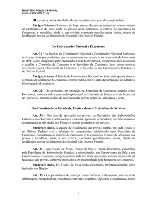 MINISTÉRIO PÚBLICO FEDERAL
RESOLUÇÃO CSMPF Nº 154
III - exercer outras atividades de mesma natureza e grau de complexidade.
Parágrafo único. O número de Supervisores deverá ser compatível com o número
de candidatos e de salas onde as provas serão aplicadas, a critério da Secretaria de
Concursos, e atendidas, ainda a seu critério, eventuais peculiaridades locais, objeto de
justificação escrita da Subcomissão Estadual e do Distrito Federal.
Do Coordenador Nacional e Executores
Art. 31 - As funções de Coordenador Nacional e Coordenador Nacional Substituto
serão exercidas por servidores que se encontrem em exercício na Secretaria de Concursos
do MPF, assim designados pelo Procurador-Geral da República, competindo-lhes assessorar
e auxiliar a Comissão de Concurso e o Secretário de Concursos, bem como tramitar
informações entre a Secretaria de Concursos e os Secretários das Subcomissões Estaduais e
do Distrito Federal.
Parágrafo único. A função de Coordenador Nacional será exercida apenas durante
o período de realização do concurso, compreendido entre a data da publicação do edital e a
homologação do concurso.
Art. 32 - Os servidores, em exercício na Secretaria de Concursos, atuarão como
Executores, assessorando e prestando apoio geral à Comissão de Concurso e ao Secretário
de Concursos, durante os dias de realização das provas objetivas, subjetivas e orais.
Dos Coordenadores Estaduais, Fiscais e demais Prestadores de Serviços
Art. 33 - Nos dias de aplicação das provas, os Secretários das Subcomissões
Estaduais atuarão como Coordenadores Estaduais, apoiando o Presidente da Subcomissão e
coordenando as atividades dos Fiscais e demais prestadores de serviços.
Parágrafo único. A equipe de fiscalização das provas escritas em cada Estado e
no Distrito Federal terá o número de componentes estabelecido pelo Secretário de
Concursos, considerados o número de candidatos e as condições do local de aplicação das
provas e atendidas, ainda, a seu critério, eventuais peculiaridades locais, objeto de
justificação escrita da Subcomissão Estadual e do Distrito Federal.
Art. 34 - Aos Fiscais de Mesa, Fiscais de Sala e Fiscais Itinerantes, escolhidos
pelo Presidente da Subcomissão Estadual e subordinados aos Supervisores de Sala e aos
Coordenadores Estaduais, compete realizar toda atividade necessária ao bom andamento da
realização das provas, conforme instrução a ser encaminhada pela Secretaria de Concursos.
Parágrafo único. Os Fiscais de Mesa serão escolhidos, preferencialmente, entre
bacharéis em Direito.
Art. 35 - Os prestadores de serviços como médicos, enfermeiros, auxiliares de
enfermagem, recepcionistas, motoristas, serventes, copeiros, vigilantes e seguranças, dentre
11
 