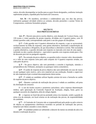 MINISTÉRIO PÚBLICO FEDERAL
RESOLUÇÃO CSMPF Nº 154
outros, deverão desempenhar as tarefas para as quais forem designados, conforme instrução
suplementar própria, expedida pela Secretaria de Concursos.
Art. 36 - Os membros, servidores e colaboradores que, nos dias das provas,
realizarem qualquer atividade relativa ao certame, deverão preencher e assinar Termo de
Compromisso, conforme formulário próprio.
SEÇÃO VI
DAS PROVAS ESCRITAS
Art. 37 - Haverá uma prova escrita objetiva, com duração de 5 (cinco) horas, com
120 (cento e vinte) questões de pronta resposta, divididas em 4 (quatro) partes, com 30
(trinta) questões cada, correspondendo cada parte a um dos grupos de disciplinas.
§ 1º - Cada questão terá 4 (quatro) alternativas de resposta, a que se acrescentará,
exclusivamente na folha de respostas, uma quinta alternativa, destinada à manifestação do
candidato, necessária e obrigatória, de que desconhece a alternativa correta. Não assinalada
a quinta alternativa, a questão deixada sem resposta ou marcada com mais de uma opção -
incluindo ou não a quinta alternativa - equivalerá à questão com resposta errada para o fim
do desconto previsto no parágrafo seguinte.
§ 2º - Na correção da prova objetiva, as questões terão o mesmo valor, descontando-
se o valor de uma resposta certa para cada conjunto de 4 (quatro) respostas erradas, em
cada parte da prova.
§ 3º - Na prova objetiva, não será permitida a consulta à legislação, súmulas e
jurisprudência dos Tribunais, anotações ou quaisquer outros comentários.
§ 4º - O cartão de resposta da prova objetiva não será substituído em caso de rasura
ou por qualquer outro motivo, salvo erro material em sua confecção, ficando o supervisor
de sala responsável por eventual descumprimento desta norma.
§ 5º - É vedado ao candidato utilizar líquido corretor de texto e borracha no cartão
de resposta da prova objetiva.
§ 6º – Durante o período de realização das provas é vedado ao candidato, sob pena
de eliminação do concurso:
I – o uso de óculos escuros e protetores auriculares, salvo expressa determinação
médica, após apreciação da Comissão Especial de Avaliação, chapéu, boné, gorro ou
qualquer acessório de chapelaria, além de relógio digital;
II – o ingresso ao local das provas portando arma e/ou munição, sendo a guarda da
arma e/ou da munição, em local externo ao da realização das provas, de responsabilidade
do candidato.
§ 7º – A Comissão de Concurso não se responsabilizará pela perda ou pelo extravio
de objetos ou equipamentos eletrônicos ocorridos no período de realização das provas,
tampouco por danos causados a esses objetos.
§ 8º – O candidato poderá ser submetido a detector de metais na entrada da sala e/ou
durante a realização da prova.
12
 