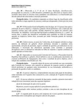 MINISTÉRIO PÚBLICO FEDERAL
RESOLUÇÃO CSMPF Nº 154
Art. 38 - Observado o § 3º do art. 6º desta Resolução, classificar-se-ão,
prosseguindo no concurso, os 200 (duzentos) candidatos que obtiverem as maiores notas,
excluídos deste limite os inscritos como candidatos com deficiência e os beneficiados por
decisão judicial não relacionada à inscrição preliminar.
Parágrafo único - Os candidatos empatados no último lugar da classificação serão
todos admitidos à etapa seguinte do concurso, ainda que ultrapassado o limite previsto neste
artigo.
Art. 39 - O Procurador-Geral da República fará divulgar, até 15 (quinze) dias após a
realização da prova objetiva, o respectivo gabarito oficial preliminar, com a indicação das
respostas corretas para cada questão, ficando disponível na página do concurso para
Procurador da República (www.pgr.mpf.mp.br/para-o-cidadao/concursos-1), a partir da
mesma data, o quadro das alternativas assinaladas pelo candidato na folha de resposta,
apurado na respectiva leitura ótica, acessada por senha fornecida quando da inscrição
preliminar.
Art. 40 - Caberá recurso, no prazo de 3 (três) dias, da divulgação referida no artigo
anterior, da definição do gabarito oficial preliminar, devendo o candidato nesta
oportunidade, sob pena de preclusão, arguir a nulidade de questões, por deficiência na sua
elaboração, a incorreção das alternativas apontadas como acertadas e quaisquer
divergências entre as alternativas indicadas na folha de respostas e aquelas constantes do
quadro apurado na leitura ótica.
Art. 41 - Apreciados os recursos pela Comissão de Concurso, o Procurador-Geral da
República fará publicar o gabarito oficial definitivo com as modificações decorrentes do
eventual acolhimento de impugnações, bem como o resultado da prova objetiva, com a
relação dos candidatos classificados (art. 38).
Parágrafo único. A questão objeto de recurso será anulada caso seja constatado,
pela Comissão de Concurso, erro material na indicação da resposta correta no gabarito
oficial preliminar ou qualquer outra inconsistência na sua formulação, atribuindo-se a
pontuação da questão a todos os candidatos.
Art. 42 - As provas subjetivas, compreendendo uma para cada grupo de disciplinas,
serão realizadas em 4 (quatro) dias consecutivos, com a duração de 4 (quatro) horas para
cada prova.
§ 1º - As provas subjetivas constarão de duas partes, estando a primeira reservada à
redação de texto consistente numa das seguintes hipóteses:
a) ato de instauração de ação cível ou penal;
b) parecer, recurso ou peça aplicável a procedimento judicial; e
c) dissertação sobre instituto jurídico correlato a uma ou mais disciplinas de um
mesmo grupo.
§ 2º - A segunda parte da prova será composta de 6 (seis) questões dissertativas,
distribuídas entre as disciplinas que integram cada um dos grupos.
13
 