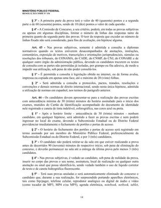 MINISTÉRIO PÚBLICO FEDERAL
RESOLUÇÃO CSMPF Nº 154
§ 3º - A primeira parte da prova terá o valor de 40 (quarenta) pontos e a segunda
parte o de 60 (sessenta) pontos, sendo de 10 (dez) pontos o valor de cada questão.
§ 4º - A Comissão de Concurso, a seu critério, poderá, em todas as provas subjetivas
ou apenas em algumas disciplinas, limitar o número de linhas das respostas tanto da
primeira quanto da segunda parte das provas. O teor da resposta que exceder ao número de
linhas fixado não será considerado, para fins de avaliação, em hipótese alguma.
Art. 43 - Nas provas subjetivas, somente é admitida a consulta a diplomas
normativos quando os textos estiverem desacompanhados de anotações, instruções,
comentários, exposição de motivos, transcrições e orientações jurisprudenciais, súmulas ou
resoluções dos tribunais, do CONAMA, do CADE, do CNMP, do CNJ, do CONARE e de
qualquer outro órgão da administração pública, devendo os candidatos trazerem os textos
de consulta com as partes não permitidas já isoladas, por grampo ou fita adesiva, de modo a
impedir sua utilização, sob pena de não poder consultá-los.
§ 1º - É permitida a consulta à legislação obtida na internet, ou de forma avulsa,
impressa ou copiada em apenas uma face, até o máximo de 20 (vinte) folhas.
§ 2º - Será admitida a consulta a protocolos, pactos, tratados, resoluções e
convenções e demais normas de direito internacional, sendo nesta única hipótese, admitida
a utilização de normas em espanhol, nos termos do parágrafo anterior.
Art. 44 - Os candidatos devem apresentar-se para a realização das provas escritas
com antecedência mínima de 30 (trinta) minutos do horário assinalado para o início dos
exames, munidos do Cartão de Identificação acompanhado do documento de identidade
nele registrado e caneta de tinta indelével, esferográfica, nas cores azul ou preta.
§ 1º - Após o horário limite - antecedência de 30 (trinta) minutos - nenhum
candidato, em qualquer hipótese, será admitido a fazer as provas escritas e nem poderá
ingressar no local do exame, devendo a Subcomissão Estadual ou do Distrito Federal
providenciar imediatamente o fechamento de portões e portas de acesso.
§ 2º - O horário do fechamento dos portões e portas de acesso será registrado em
termo assinado por um membro do Ministério Público Federal, preferencialmente da
Subcomissão Estadual ou do Distrito Federal, e por 3 (três) candidatos.
§ 3º - O candidato não poderá retirar-se da sala em que estiver realizando a prova
antes de decorridos 90 (noventa) minutos do respectivo início, sob pena de eliminação do
concurso, e deverão permanecer na sala até a entrega da última prova pelo menos 3 (três)
candidatos.
§ 4º - Nas provas subjetivas, é vedado ao candidato, sob pena de nulidade da prova,
inserir no corpo das provas o seu nome, assinatura, local de realização ou qualquer outra
anotação ou sinal que possa identificá-lo, sendo vedado também o uso de líquido corretor
de texto e de caneta hidrográfica fluorescente.
§ 5º – Terá suas provas anuladas e será automaticamente eliminado do concurso o
candidato que, durante a sua realização, for surpreendido portando aparelhos eletrônicos,
tais como bip/pager, telefone celular, reprodutor analógico ou digital de áudio e vídeo
(como tocador de MP3, MP4 e/ou MP5), agenda eletrônica, notebook, netbook, tablet,
14
 