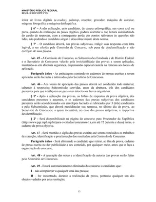 MINISTÉRIO PÚBLICO FEDERAL
RESOLUÇÃO CSMPF Nº 154
leitor de livros digitais (e-reader), palmtop, receptor, gravador, máquina de calcular,
máquina fotográfica e máquina datilográfica.
§ 6º – A não utilização, pelo candidato, de caneta esferográfica, nas cores azul ou
preta, quando da realização da prova objetiva, poderá acarretar a não leitura automatizada
do cartão de respostas, com a consequente perda dos pontos referentes às questões não
lidas, não podendo o candidato alegar o desconhecimento desta norma.
§ 7º – O candidato deverá, nas provas subjetivas, redigir suas respostas com letra
legível, a ser aferida pela Comissão de Concurso, sob pena de desclassificação e não
correção de suas provas.
Art. 45 - A Comissão de Concurso, as Subcomissões Estaduais e do Distrito Federal
e o Secretário de Concursos velarão pela inviolabilidade das provas a serem aplicadas,
mantendo-as em absoluta segurança, dispensando especial cautela na remessa aos locais de
aplicação.
Parágrafo único - As embalagens contendo os cadernos de provas escritas a serem
aplicadas serão lacradas e rubricadas pelo Secretário de Concursos.
Art. 46 - Aos locais de aplicação das provas deverá ser conduzido todo material,
cabendo à respectiva Subcomissão convidar, antes da abertura, três dos candidatos
presentes para que verifiquem se persistem intactos os lacres originários.
§ 1º - Após a aplicação das provas, as folhas de respostas da prova objetiva, dos
candidatos presentes e ausentes, e os cadernos das provas subjetivas dos candidatos
presentes serão acondicionados em envelopes lacrados e rubricados por 3 (três) candidatos
e pela Subcomissão, que deverá providenciar sua remessa, no último dia de prova, ao
Secretário de Concursos, a quem incumbirá, no caso das provas subjetivas, a respectiva
desidentificação.
§ 2º - Será disponibilizado na página do concurso para Procurador da República
(http://www.pgr.mpf.mp.br/para-o-cidadao/concursos-1), em até 72 (setenta e duas) horas, o
caderno da prova objetiva.
Art. 47 - Será mantido o sigilo das provas escritas até serem concluídos os trabalhos
de correção, identificação e proclamação dos resultados pela Comissão de Concurso.
Parágrafo único - Será eliminado o candidato que retirar, ao fim da prova, caderno
de prova escrita ou der publicidade a seu conteúdo, por qualquer meio, antes que o faça a
organização do concurso.
Art. 48 - A apuração das notas e a identificação da autoria das provas serão feitas
pelo Secretário de Concursos.
Art. 49 - Estará automaticamente eliminado do concurso o candidato que:
I – não comparecer a qualquer uma das provas;
II – for encontrado, durante a realização da prova, portando qualquer um dos
objetos vedados por esta resolução;
15
 