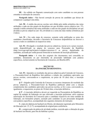 MINISTÉRIO PÚBLICO FEDERAL
RESOLUÇÃO CSMPF Nº 154
III – for colhido em flagrante comunicação com outro candidato ou com pessoas
estranhas à realização do concurso.
Parágrafo único - Não haverá correção de provas do candidato que deixar de
comparecer a qualquer uma delas.
Art. 50 - A média das provas escritas será obtida pela média aritmética das notas
atribuídas a cada um dos grupos de disciplinas em que dividida a prova objetiva (art. 37),
somada à média aritmética das notas atribuídas a cada um dos grupos de disciplinas em que
dividida as provas subjetivas (art. 42), dividindo-se a soma das duas médias aritméticas por
2 (dois).
Art. 51 - Em cada etapa do concurso, somente serão publicadas as notas dos
candidatos classificados, devendo a Secretaria de Concursos disponibilizar na Internet o
acesso a todos os candidatos às respectivas notas.
Art. 52 - Divulgado o resultado das provas subjetivas, iniciar-se-á o prazo recursal,
sendo disponibilizado na página do concurso para Procurador da República
(http://www.pgr.mpf.mp.br/para-o-cidadao/concursos-1) as provas digitalizadas do
candidato, acessada por senha pessoal fornecida no momento da inscrição preliminar.
Parágrafo único - A vista dos originais dos documentos será concedida ao
candidato, diretamente ou por intermédio de procurador habilitado com poderes
específicos, exclusivamente na Secretaria de Concursos, em Brasília (DF).
SEÇÃO VII
DA INSCRIÇÃO DEFINITIVA
Art. 53 - Apurados os resultados das provas subjetivas pela Comissão de Concurso,
o Procurador-Geral da República fará publicar a relação dos candidatos aprovados nas
provas escritas, convocando-os a requererem, no prazo de 10 (dez) dias, a inscrição
definitiva.
§ 1º - Julgados pela Comissão de Concurso os recursos interpostos do resultado das
provas subjetivas, o Procurador-Geral da República publicará edital com a relação
complementar dos candidatos aprovados nas provas escritas, se for o caso, convocando-os,
igualmente, a requererem, no prazo de 10 (dez) dias, a inscrição definitiva.
§ 2º - A inscrição definitiva deverá ser requerida na Procuradoria da República na
capital da unidade da federação em que efetivada a inscrição preliminar, salvo expressa
autorização do Secretário de Concursos para o candidato requerê-la em outra unidade da
federação, em formulário próprio, assinado pelo candidato ou por procurador designado
com poderes específicos, acompanhado dos seguintes elementos de instrução:
I - cópia do diploma de bacharel em Direito, devidamente registrado pelo Ministério
da Educação (art. 23, § 2º), acompanhada do original para conferência;
II – comprovação da prática de atividade jurídica, exercida após a obtenção do grau
de bacharel em Direito, para fins de habilitar a posse;
16
 