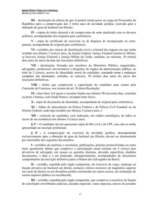 MINISTÉRIO PÚBLICO FEDERAL
RESOLUÇÃO CSMPF Nº 154
III – declaração da ciência de que só poderá tomar posse no cargo de Procurador da
República após a comprovação dos 3 (três) anos de atividade jurídica, exercida após a
obtenção do grau de bacharel em Direito;
IV - cópias do título eleitoral e de comprovante de estar atualizado com os deveres
políticos, acompanhadas dos originais para conferência;
V - cópia do certificado de reservista ou de dispensa de incorporação ou carta-
patente, acompanhada do original para conferência;
VI - certidões dos setores de distribuição cível e criminal dos lugares em que tenha
residido nos últimos 5 (cinco) anos, da Justiça Federal, Justiça Estadual (inclusive Militar,
se houver), Justiça Eleitoral e Justiça Militar da União, emitidas, no máximo, 30 (trinta)
dias antes do início da data das inscrições definitivas;
VII - declarações firmadas por membros do Ministério Público, magistrados,
advogados, professores universitários e dirigentes de órgãos da administração pública, no
total de 5 (cinco), acerca da idoneidade moral do candidato, constando nome e endereços
completos dos declarantes, emitidas, no máximo, 30 (trinta) dias antes do início das
inscrições definitivas;
VIII - títulos que comprovem a capacitação do candidato para exame pela
Comissão de Concurso, nos termos do art. 58 desta Resolução;
IX - duas fotos 3x4 iguais e recentes tiradas nos últimos 90 (noventa) dias, coloridas
ou preto e branco, com fundo branco, em papel mate fosco;
X - cópia de documento de identidade, acompanhada do original para conferência;
XI – folhas de antecedentes da Polícia Federal e da Polícia Civil Estadual ou do
Distrito Federal, onde haja residido nos últimos 5 (cinco) anos; e
XII – currículo do candidato, com indicação, em ordem cronológica, de todos os
locais de sua residência nos últimos 5 (cinco) anos.
§ 3º – O candidato deverá apresentar cópia do RG civil e do CPF, caso não os tenha
apresentado na inscrição preliminar.
§ 4º - A comprovação do exercício de atividade jurídica, desempenhada
exclusivamente após a obtenção do grau de bacharel em Direito, deverá ser demonstrada
por intermédio dos seguintes documentos:
I - certidões de cartórios e secretarias, publicações, petições protocolizadas ou outro
meio igualmente idôneo que comprove a participação anual mínima em 5 (cinco) atos
privativos de advogado, em causas ou questões distintas, devendo especificar, aludidos
documentos, a data e o ato praticado, obrigatoriamente, acompanhados de documento
comprobatório da inscrição definitiva junto à Ordem dos Advogados do Brasil;
II – certidão, expedida pelo órgão competente, do exercício de cargo, emprego ou
função privativo de bacharel em direito, inclusive efetivo exercício de magistério superior
em curso de direito ou em disciplina jurídica ministrada em outros cursos, em instituição de
ensino superior pública ou reconhecida;
III – certidão, expedida pelo órgão competente, que comprove o exercício de função
de conciliador em tribunais judiciais, juizados especiais, varas especiais, anexos de juizados
17
 