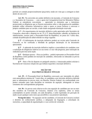 MINISTÉRIO PÚBLICO FEDERAL
RESOLUÇÃO CSMPF Nº 154
período ser contado proporcionalmente (peça/mês), tendo em vista que a contagem se dará
dentro do ano civil.
Art. 54 - Na conversão em caráter definitivo da inscrição, a Comissão de Concurso
e o Secretário de Concursos — com o apoio da Corregedoria-Geral do Ministério Público
Federal, se entenderem conveniente — apreciarão os elementos que a instruíram,
promovendo as diligências que se fizerem necessárias sobre a vida pregressa do candidato,
podendo colher elementos informativos junto a quem os possa fornecer e convocar o
próprio candidato para ser ouvido, a tudo sendo assegurada tramitação reservada.
§ 1º - Os requerimentos de inscrição definitiva serão apreciados pelo Secretário de
Concursos, observado o disposto no art. 23, § 2º, desta Resolução, cabendo, na hipótese de
indeferimento, recurso para o Procurador-Geral da República, no prazo de 3 (três) dias,
contado da publicação do edital referido no artigo seguinte.
§ 2º - O deferimento da inscrição definitiva poderá ser revisto pela Comissão de
Concurso, se for verificada a falsidade de qualquer declaração ou de documento
apresentado.
§ 3º – A admissão da inscrição definitiva implica a concordância do candidato com
a realização de diligências relativas ao seu nome e à sua vida pregressa, para realização da
sindicância prevista nesta seção.
§ 4º – Qualquer pessoa – física ou jurídica – poderá representar ao Procurador-Geral
da República contra pedidos de inscrição de candidato, oferecendo ou indicando as provas
do fato arguido.
§ 5º – Para o fim do disposto no parágrafo anterior, o interessado poderá solicitar à
Secretaria de Concursos relação dos que tenham requerido a inscrição definitiva.
SEÇÃO VIII
DAS PROVAS ORAIS E TÍTULOS
Art. 55 - O Procurador-Geral da República convocará, por intermédio de edital,
com antecedência mínima de 7 (sete) dias, os candidatos com inscrição definitiva deferida
para se submeterem às provas orais, em Brasília, Distrito Federal, em conformidade com
pontos sorteados para cada disciplina no momento da arguição, abrangendo os temas
constantes dos correspondentes programas.
Art. 56 - As provas orais efetivar-se-ão com arguição do candidato por um ou mais
dos membros da Comissão de Concurso, titulares e/ou suplentes, sobre os temas
contemplados no ponto sorteado, em cada disciplina, e serão registradas em gravação de
áudio ou por qualquer outro meio que possibilite a sua posterior reprodução.
Parágrafo único – Na arguição oral do candidato, a Comissão de Concurso avaliará
o domínio do conhecimento jurídico, a adequação da linguagem, a articulação do
raciocínio, a capacidade de argumentação e o uso correto do vernáculo.
19
 
