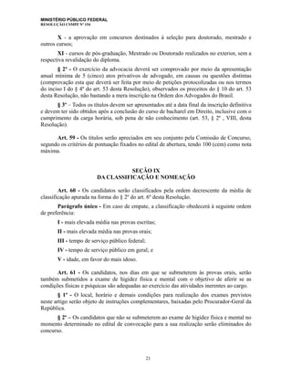 MINISTÉRIO PÚBLICO FEDERAL
RESOLUÇÃO CSMPF Nº 154
X - a aprovação em concursos destinados à seleção para doutorado, mestrado e
outros cursos;
XI - cursos de pós-graduação, Mestrado ou Doutorado realizados no exterior, sem a
respectiva revalidação do diploma.
§ 2º - O exercício da advocacia deverá ser comprovado por meio da apresentação
anual mínima de 5 (cinco) atos privativos de advogado, em causas ou questões distintas
(comprovação esta que deverá ser feita por meio de petições protocolizadas ou nos termos
do inciso I do § 4º do art. 53 desta Resolução), observados os preceitos do § 10 do art. 53
desta Resolução, não bastando a mera inscrição na Ordem dos Advogados do Brasil.
§ 3º – Todos os títulos devem ser apresentados até a data final da inscrição definitiva
e devem ter sido obtidos após a conclusão do curso de bacharel em Direito, inclusive com o
cumprimento da carga horária, sob pena de não conhecimento (art. 53, § 2º , VIII, desta
Resolução).
Art. 59 - Os títulos serão apreciados em seu conjunto pela Comissão de Concurso,
segundo os critérios de pontuação fixados no edital de abertura, tendo 100 (cem) como nota
máxima.
SEÇÃO IX
DA CLASSIFICAÇÃO E NOMEAÇÃO
Art. 60 - Os candidatos serão classificados pela ordem decrescente da média de
classificação apurada na forma do § 2º do art. 6º desta Resolução.
Parágrafo único - Em caso de empate, a classificação obedecerá à seguinte ordem
de preferência:
I - mais elevada média nas provas escritas;
II - mais elevada média nas provas orais;
III - tempo de serviço público federal;
IV - tempo de serviço público em geral; e
V - idade, em favor do mais idoso.
Art. 61 - Os candidatos, nos dias em que se submeterem às provas orais, serão
também submetidos a exame de higidez física e mental com o objetivo de aferir se as
condições físicas e psíquicas são adequadas ao exercício das atividades inerentes ao cargo.
§ 1º - O local, horário e demais condições para realização dos exames previstos
neste artigo serão objeto de instruções complementares, baixadas pelo Procurador-Geral da
República.
§ 2º – Os candidatos que não se submeterem ao exame de higidez física e mental no
momento determinado no edital de convocação para a sua realização serão eliminados do
concurso.
21
 