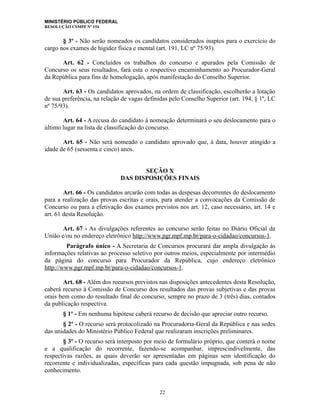 MINISTÉRIO PÚBLICO FEDERAL
RESOLUÇÃO CSMPF Nº 154
§ 3º - Não serão nomeados os candidatos considerados inaptos para o exercício do
cargo nos exames de higidez física e mental (art. 191, LC nº 75/93).
Art. 62 - Concluídos os trabalhos do concurso e apurados pela Comissão de
Concurso os seus resultados, fará esta o respectivo encaminhamento ao Procurador-Geral
da República para fins de homologação, após manifestação do Conselho Superior.
Art. 63 - Os candidatos aprovados, na ordem de classificação, escolherão a lotação
de sua preferência, na relação de vagas definidas pelo Conselho Superior (art. 194, § 1º, LC
nº 75/93).
Art. 64 - A recusa do candidato à nomeação determinará o seu deslocamento para o
último lugar na lista de classificação do concurso.
Art. 65 - Não será nomeado o candidato aprovado que, à data, houver atingido a
idade de 65 (sessenta e cinco) anos.
SEÇÃO X
DAS DISPOSIÇÕES FINAIS
Art. 66 - Os candidatos arcarão com todas as despesas decorrentes do deslocamento
para a realização das provas escritas e orais, para atender a convocações da Comissão de
Concurso ou para a efetivação dos exames previstos nos art. 12, caso necessário, art. 14 e
art. 61 desta Resolução.
Art. 67 - As divulgações referentes ao concurso serão feitas no Diário Oficial da
União e/ou no endereço eletrônico http://www.pgr.mpf.mp.br/para-o-cidadao/concursos-1.
Parágrafo único - A Secretaria de Concursos procurará dar ampla divulgação às
informações relativas ao processo seletivo por outros meios, especialmente por intermédio
da página do concurso para Procurador da República, cujo endereço eletrônico
http://www.pgr.mpf.mp.br/para-o-cidadao/concursos-1.
Art. 68 - Além dos recursos previstos nas disposições antecedentes desta Resolução,
caberá recurso à Comissão de Concurso dos resultados das provas subjetivas e das provas
orais bem como do resultado final do concurso, sempre no prazo de 3 (três) dias, contados
da publicação respectiva.
§ 1º - Em nenhuma hipótese caberá recurso de decisão que apreciar outro recurso.
§ 2º - O recurso será protocolizado na Procuradoria-Geral da República e nas sedes
das unidades do Ministério Público Federal que realizaram inscrições preliminares.
§ 3º - O recurso será interposto por meio de formulário próprio, que conterá o nome
e a qualificação do recorrente, fazendo-se acompanhar, imprescindivelmente, das
respectivas razões, as quais deverão ser apresentadas em páginas sem identificação do
recorrente e individualizadas, específicas para cada questão impugnada, sob pena de não
conhecimento.
22
 