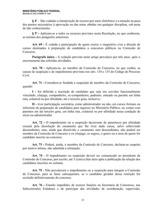 MINISTÉRIO PÚBLICO FEDERAL
RESOLUÇÃO CSMPF Nº 154
§ 4º – São vedadas a interposição de recurso por meio eletrônico e a menção na peça
dos pontos necessários à aprovação ou das notas obtidas em qualquer disciplina, sob pena
de não conhecimento.
§ 5º - Aplicam-se a todos os recursos previstos nesta Resolução, no que couberem,
as normas dos parágrafos anteriores.
Art. 69 - É vedada a participação de quem exerce o magistério e/ou a direção de
cursos destinados à preparação de candidatos a concursos públicos na Comissão de
Concurso.
Parágrafo único - A vedação prevista neste artigo prevalece por três anos, após o
encerramento das referidas atividades.
Art. 70 - Aplicam-se, ao membro da Comissão de Concurso, no que couber, as
causas de suspeição e de impedimento previstas nos arts. 134 e 135 do Código de Processo
Civil.
Art. 71 - Considera-se fundada a suspeição de membro da Comissão de Concurso,
quando:
I - for deferida a inscrição de candidato que seja seu servidor funcionalmente
vinculado, cônjuge, companheiro, ex-companheiro, padrasto, enteado ou parente em linha
reta, colateral ou por afinidade, até o terceiro grau, inclusive;
II - tiver participação societária, como administrador ou não, em cursos formais ou
informais de preparação de candidatos para ingresso no Ministério Público, ou contar com
parentes em até terceiro grau, em linha reta, colateral ou por afinidade nessa condição de
sócio ou administrador.
Art. 72 - O impedimento ou a suspeição decorrente de parentesco por afinidade
cessará pela dissolução do casamento que lhe tiver dado causa, salvo sobrevindo
descendentes, mas, ainda que dissolvido o casamento sem descendentes, não poderá ser
membro da Comissão de Concurso o ex-cônjuge, os sogros, o genro ou a nora de quem for
candidato inscrito ao concurso.
Art. 73 - Poderá, ainda, o membro da Comissão de Concurso, declarar-se suspeito
por motivo íntimo, não admitida a retratação.
Art. 74 - O impedimento ou suspeição deverá ser comunicado ao presidente da
Comissão de Concurso, por escrito, até 5 (cinco) dias úteis após a publicação da relação dos
candidatos inscritos no certame.
Art. 75 - Não prevalecerá o impedimento ou a suspeição para integrar a Comissão
de Concurso, para as fases subsequentes, se o candidato gerador dessa restrição for
excluído definitivamente do concurso.
Art. 76 - Estarão impedidos de exercer funções na Secretaria de Concursos, nas
Subcomissões Estaduais e de participar das atividades de coordenação, supervisão,
23
 